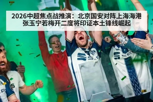2026中超焦点战推演：北京国安对阵上海海港 张玉宁若梅开二度将印证本土锋线崛起