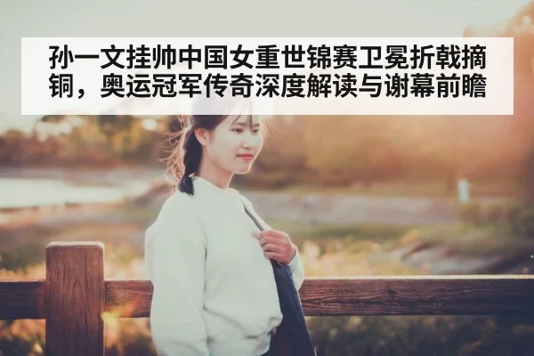 孙一文挂帅中国女重世锦赛卫冕折戟摘铜，奥运冠军传奇深度解读与谢幕前瞻