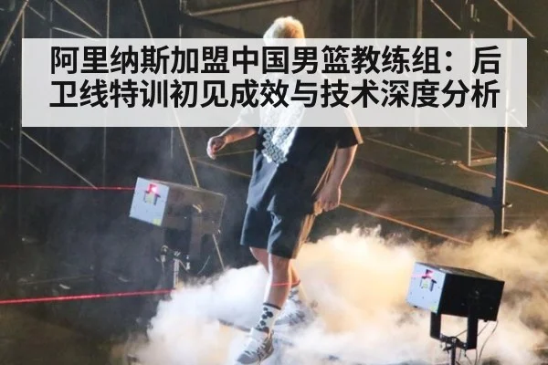 阿里纳斯加盟中国男篮教练组:后卫线特训初见成效与技术深度分析
