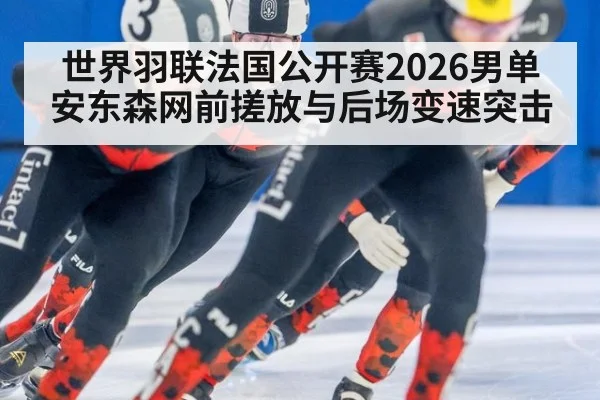 世界羽联法国公开赛2026男单 安东森网前搓放与后场变速突击