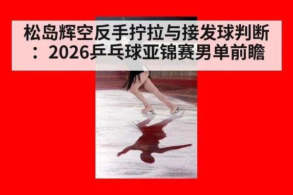 松岛辉空反手拧拉与接发球判断:2026乒乓球亚锦赛男单前瞻