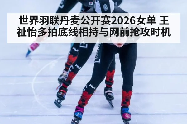 世界羽联丹麦公开赛2026女单 王祉怡多拍底线相持与网前抢攻时机