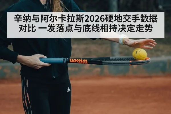 辛纳与阿尔卡拉斯2026硬地交手数据对比 一发落点与底线相持决定走势