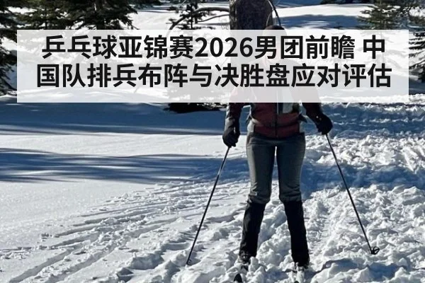 乒乓球亚锦赛2026男团前瞻 中国队排兵布阵与决胜盘应对评估